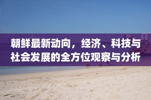 朝鲜最新动向，经济、科技与社会发展的全方位观察与分析