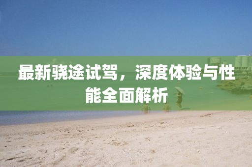 最新骁途试驾，深度体验与性能全面解析