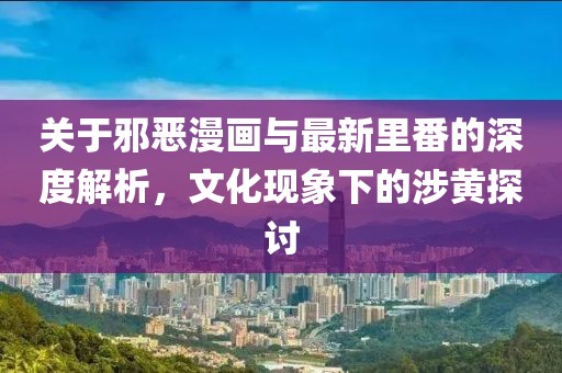 关于邪恶漫画与最新里番的深度解析，文化现象下的涉黄探讨
