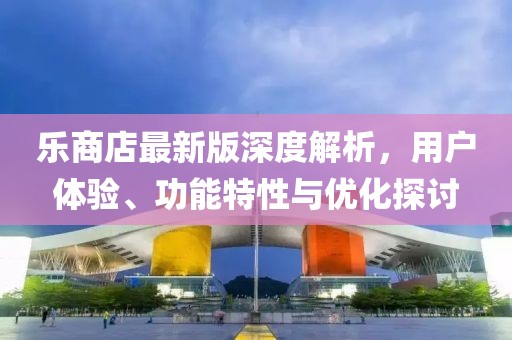 乐商店最新版深度解析，用户体验、功能特性与优化探讨