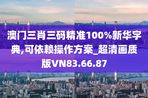澳门三肖三码精准100%新华字典,可依赖操作方案_超清画质版VN83.66.87