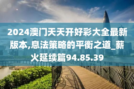 2024澳门天天开好彩大全最新版本,息法策略的平衡之道_薪火延续篇94.85.39