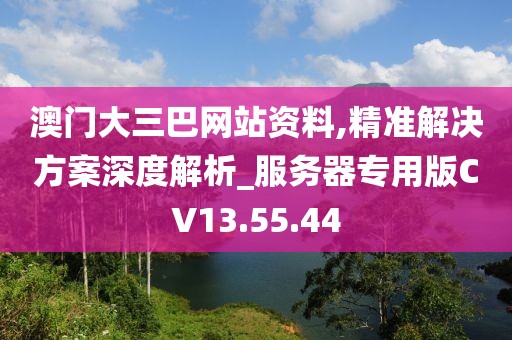 澳门大三巴网站资料,精准解决方案深度解析_服务器专用版CV13.55.44