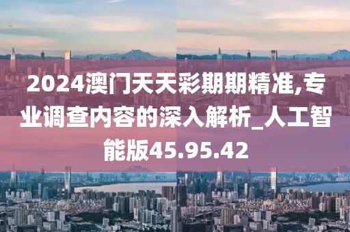 2024澳门天天彩期期精准,专业调查内容的深入解析_人工智能版45.95.42