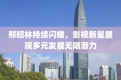 邢昭林持续闪耀，影视新星展现多元发展无限潜力