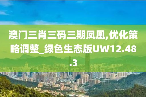 澳门三肖三码三期凤凰,优化策略调整_绿色生态版UW12.48.3