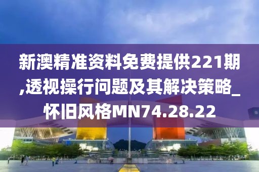 新澳精准资料免费提供221期,透视操行问题及其解决策略_怀旧风格MN74.28.22