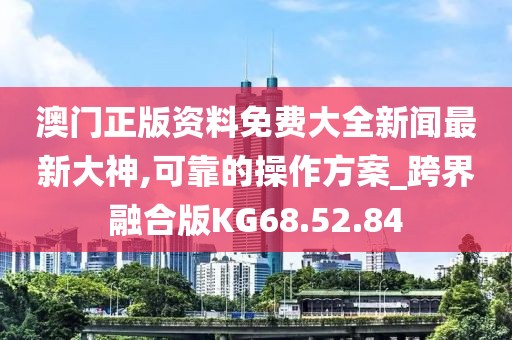澳门正版资料免费大全新闻最新大神,可靠的操作方案_跨界融合版KG68.52.84