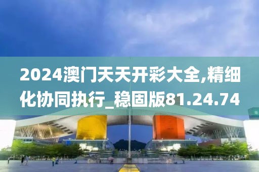 2024澳门天天开彩大全,精细化协同执行_稳固版81.24.74