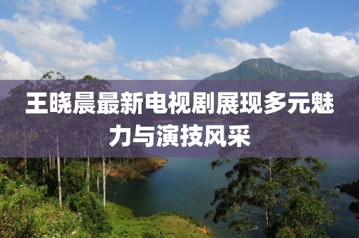 王晓晨最新电视剧展现多元魅力与演技风采