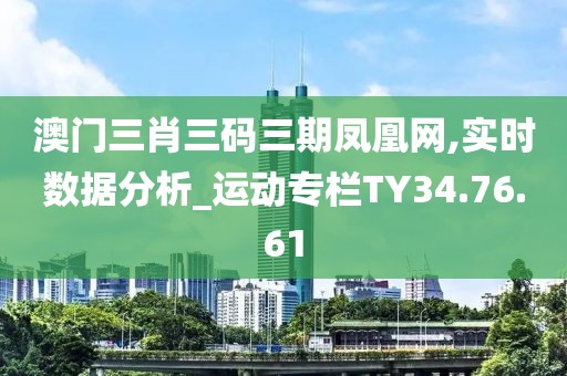 澳门三肖三码三期凤凰网,实时数据分析_运动专栏TY34.76.61
