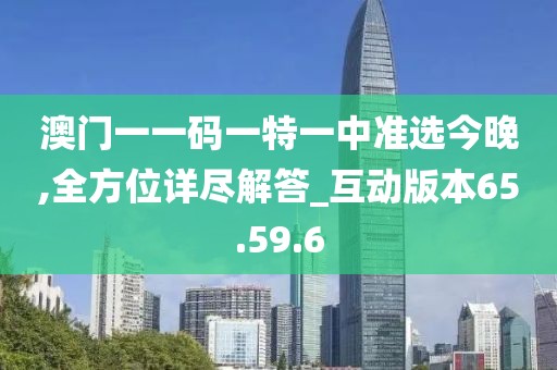 澳门一一码一特一中准选今晚,全方位详尽解答_互动版本65.59.6