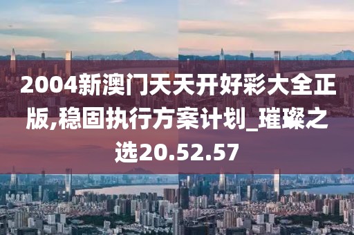 2004新澳门天天开好彩大全正版,稳固执行方案计划_璀璨之选20.52.57