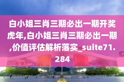 白小姐三肖三期必出一期开奖虎年,白小姐三肖三期必出一期,价值评估解析落实_suite71.284