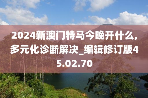 2024新澳门特马今晚开什么,多元化诊断解决_编辑修订版45.02.70