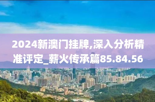 2024新澳门挂牌,深入分析精准评定_薪火传承篇85.84.56
