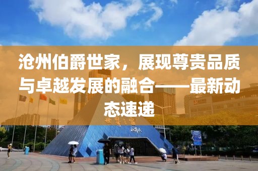 沧州伯爵世家，展现尊贵品质与卓越发展的融合——最新动态速递