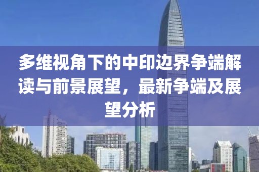多维视角下的中印边界争端解读与前景展望，最新争端及展望分析