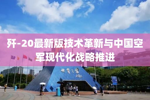 歼-20最新版技术革新与中国空军现代化战略推进