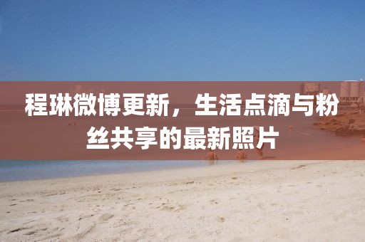 程琳微博更新，生活点滴与粉丝共享的最新照片