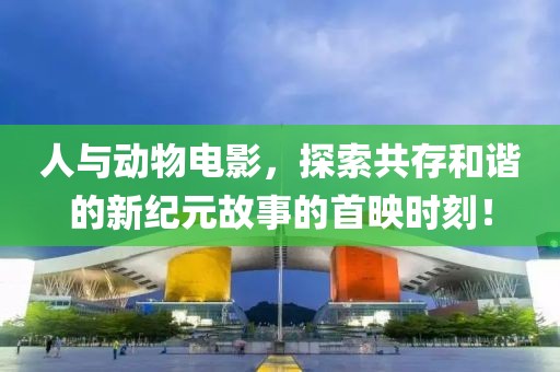 人与动物电影，探索共存和谐的新纪元故事的首映时刻！