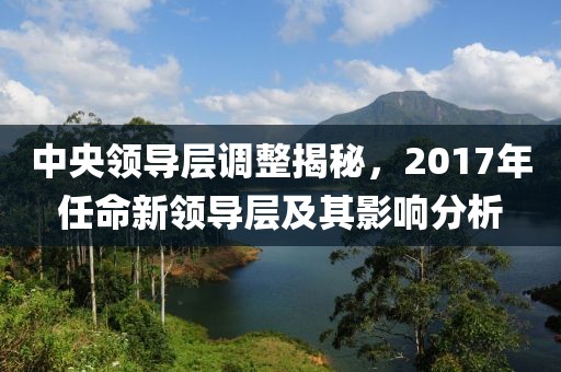 中央领导层调整揭秘，2017年任命新领导层及其影响分析
