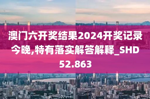 澳门六开奖结果2024开奖记录今晚,特有落实解答解释_SHD52.863