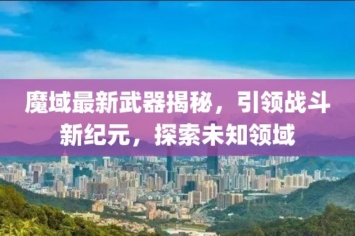 魔域最新武器揭秘，引领战斗新纪元，探索未知领域