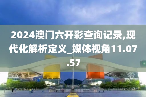 2024澳门六开彩查询记录,现代化解析定义_媒体视角11.07.57