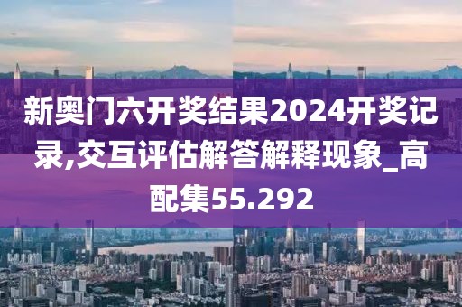 新奥门六开奖结果2024开奖记录,交互评估解答解释现象_高配集55.292
