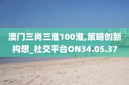 澳门三肖三淮100淮,策略创新构想_社交平台ON34.05.37
