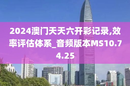 2024澳门天天六开彩记录,效率评估体系_音频版本MS10.74.25