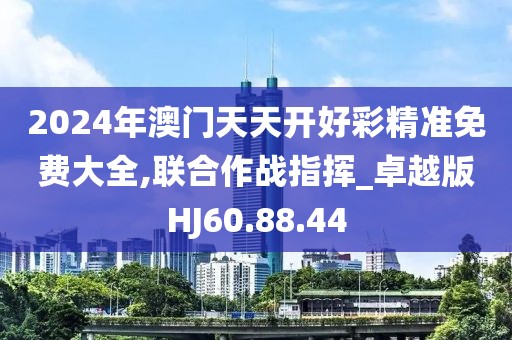 2024年澳门天天开好彩精准免费大全,联合作战指挥_卓越版HJ60.88.44