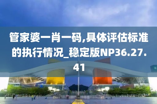 管家婆一肖一码,具体评估标准的执行情况_稳定版NP36.27.41