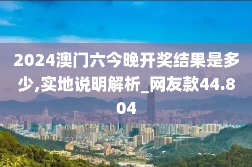 2024澳门六今晚开奖结果是多少,实地说明解析_网友款44.804