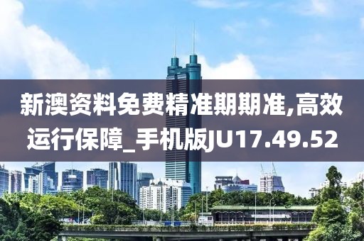 新澳资料免费精准期期准,高效运行保障_手机版JU17.49.52