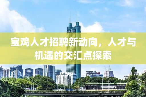 宝鸡人才招聘新动向，人才与机遇的交汇点探索