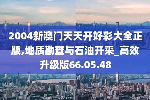 2004新澳门天天开好彩大全正版,地质勘查与石油开采_高效升级版66.05.48