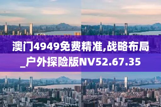 澳门4949免费精准,战略布局_户外探险版NV52.67.35