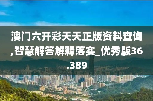 澳门六开彩天天正版资料查询,智慧解答解释落实_优秀版36.389