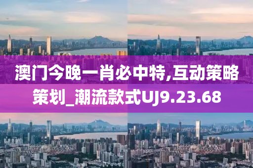 澳门今晚一肖必中特,互动策略策划_潮流款式UJ9.23.68