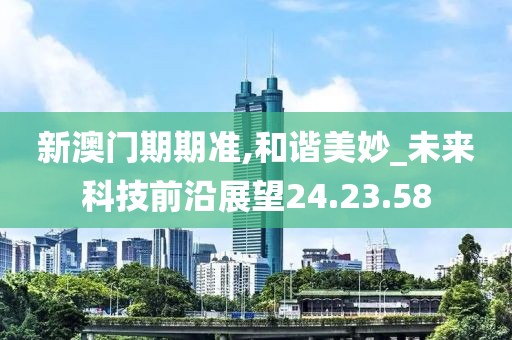 新澳门期期准,和谐美妙_未来科技前沿展望24.23.58