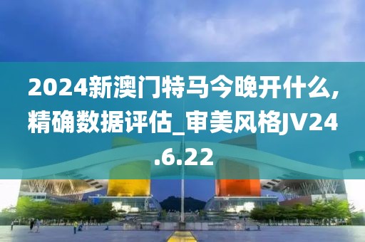 2024新澳门特马今晚开什么,精确数据评估_审美风格JV24.6.22