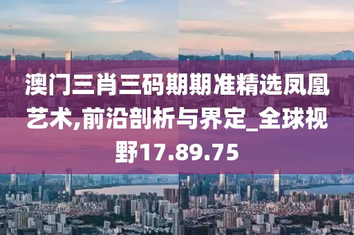 澳门三肖三码期期准精选凤凰艺术,前沿剖析与界定_全球视野17.89.75