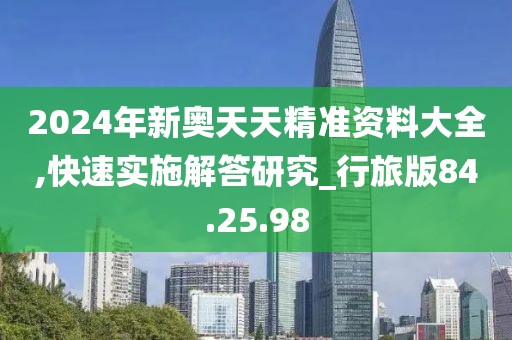 2024年新奥天天精准资料大全,快速实施解答研究_行旅版84.25.98