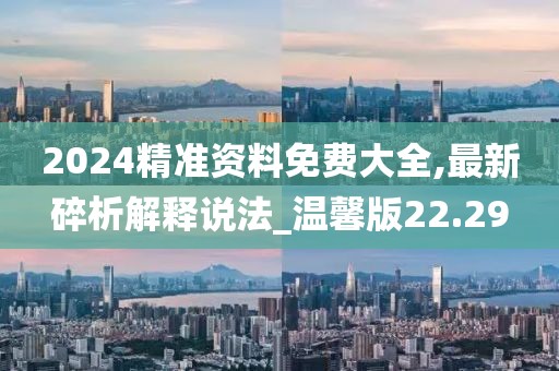 2024精准资料免费大全,最新碎析解释说法_温馨版22.29