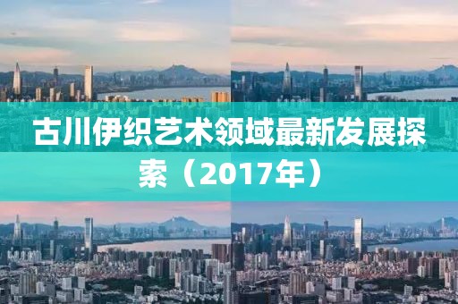 古川伊织艺术领域最新发展探索（2017年）