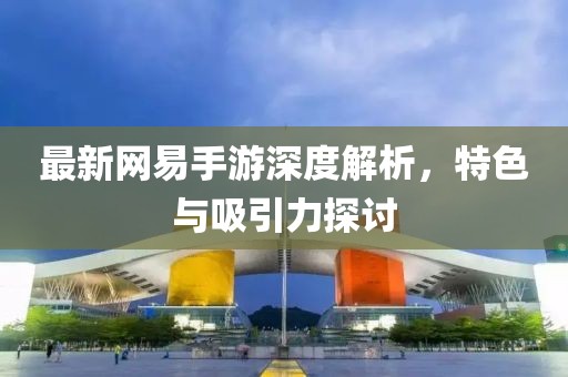 最新网易手游深度解析，特色与吸引力探讨