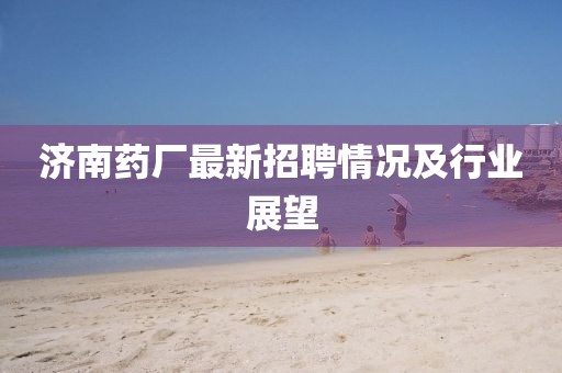 济南药厂最新招聘情况及行业展望