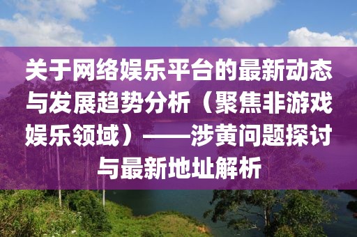 关于网络娱乐平台的最新动态与发展趋势分析（聚焦非游戏娱乐领域）——涉黄问题探讨与最新地址解析